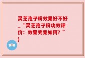 灵芝孢子粉效果好不好_“灵芝孢子粉功效评价：效果究竟如何？”)