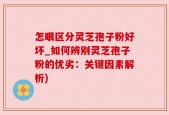 怎眼区分灵芝孢子粉好坏_如何辨别灵芝孢子粉的优劣：关键因素解析)
