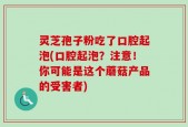 灵芝孢子粉吃了口腔起泡(口腔起泡？注意！你可能是这个蘑菇产品的受害者)