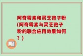 阿奇霉素和灵芝孢子粉(阿奇霉素与灵芝孢子粉的联合应用效果如何？)