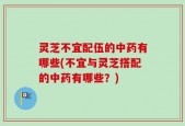 灵芝不宜配伍的中药有哪些(不宜与灵芝搭配的中药有哪些？)