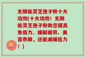无限能灵芝孢子粉十大功效(十大功效！无限能灵芝孢子粉助您提高免疫力、缓解疲劳、美容养颜，还能减缓压力！)