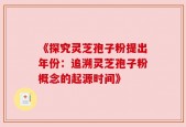 《探究灵芝孢子粉提出年份：追溯灵芝孢子粉概念的起源时间》