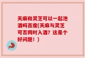 天麻和灵芝可以一起泡酒吗百度(天麻与灵芝可否同时入酒？这是个好问题！)