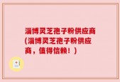 淄博灵芝孢子粉供应商(淄博灵芝孢子粉供应商，值得信赖！)