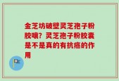 金芝坊破壁灵芝孢子粉胶嚷？灵芝孢子粉胶囊是不是真的有抗癌的作用