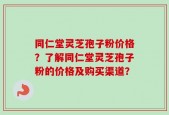 同仁堂灵芝孢子粉价格？了解同仁堂灵芝孢子粉的价格及购买渠道？