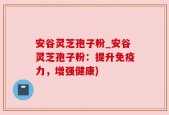 安谷灵芝孢子粉_安谷灵芝孢子粉：提升免疫力，增强健康)