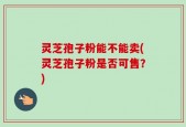 灵芝孢子粉能不能卖(灵芝孢子粉是否可售？)