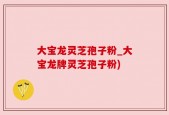 大宝龙灵芝孢子粉_大宝龙牌灵芝孢子粉)