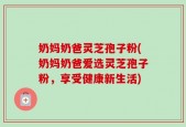 奶妈奶爸灵芝孢子粉(奶妈奶爸爱选灵芝孢子粉，享受健康新生活)