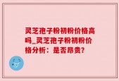 灵芝孢子粉初粉价格高吗_灵芝孢子粉初粉价格分析：是否昂贵？