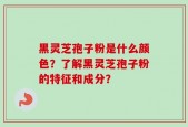 黑灵芝孢子粉是什么颜色？了解黑灵芝孢子粉的特征和成分？