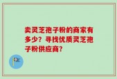 卖灵芝孢子粉的商家有多少？寻找优质灵芝孢子粉供应商？