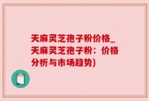 天麻灵芝孢子粉价格_天麻灵芝孢子粉：价格分析与市场趋势)