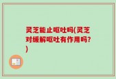 灵芝能止呕吐吗(灵芝对缓解呕吐有作用吗？)