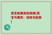 灵芝和黄芪的异同(灵芝与黄芪：功效与区别)