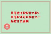 灵芝孢子粉配什么粉？灵芝粉还可以参什么一起做什么面膜