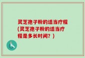灵芝孢子粉的适当疗程(灵芝孢子粉的适当疗程是多长时间？)