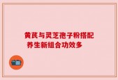 黄芪与灵芝孢子粉搭配 养生新组合功效多