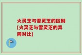 火灵芝与雪灵芝的区别(火灵芝与雪灵芝的异同对比)