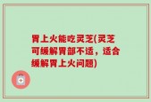 胃上火能吃灵芝(灵芝可缓解胃部不适，适合缓解胃上火问题)