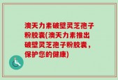 澳天力素破壁灵芝孢子粉胶囊(澳天力素推出破壁灵芝孢子粉胶囊，保护您的健康)