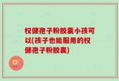 权健孢子粉胶囊小孩可以(孩子也能服用的权健孢子粉胶囊)