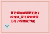 灵芝堂牌破壁灵芝孢子粉价格_灵芝堂破壁灵芝孢子粉价格介绍)