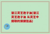 潜江灵芝孢子油(潜江灵芝孢子油 从灵芝中提取的保健佳品)