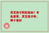 灵芝孢子粉配固本？冬虫夏草、灵芝孢子粉，哪个更好