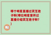 哪个明星直播过灵芝孢子粉(哪位明星曾开过直播介绍灵芝孢子粉？)