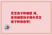 灵芝孢子粉破壁 绿_高效破壁技术提升灵芝孢子粉吸收率)