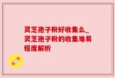 灵芝孢子粉好收集么_灵芝孢子粉的收集难易程度解析