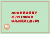 200克瓶装破壁灵芝孢子粉 (200克瓶装高品质灵芝孢子粉)