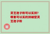 灵芝孢子粉可以买到？哪里可以买的到破壁灵芝孢子粉