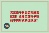 灵芝孢子粉袋装和胶囊区别？选择灵芝孢子粉的不同形式的优缺点？