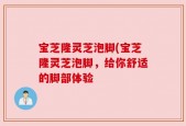 宝芝隆灵芝泡脚(宝芝隆灵芝泡脚，给你舒适的脚部体验