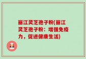 丽江灵芝孢子粉(丽江灵芝孢子粉：增强免疫力，促进健康生活)