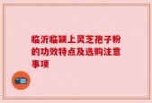 临沂临颍上灵芝孢子粉的功效特点及选购注意事项