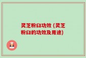 灵芝粉臼功效 (灵芝粉臼的功效及用途)