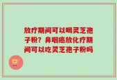 放疗期间可以喝灵芝孢子粉？鼻咽癌放化疗期间可以吃灵芝孢子粉吗