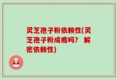 灵芝孢子粉依赖性(灵芝孢子粉成瘾吗？ 解密依赖性)