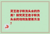 灵芝孢子粉洗头水的作用？探究灵芝孢子粉洗头水的功效及使用方法？