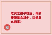 吃灵芝孢子粉后，你的排便量会减少，这是怎么回事？