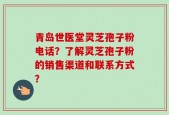 青岛世医堂灵芝孢子粉电话？了解灵芝孢子粉的销售渠道和联系方式？