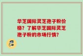 华芝国际灵芝孢子粉价格？了解华芝国际灵芝孢子粉的市场行情？