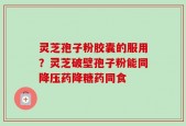 灵芝孢子粉胶囊的服用？灵芝破壁孢子粉能同降压药降糖药同食