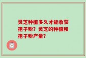 灵芝种植多久才能收获孢子粉？灵芝的种植和孢子粉产量？