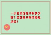 一小包灵芝孢子粉多少钱？灵芝孢子粉价格及功效？